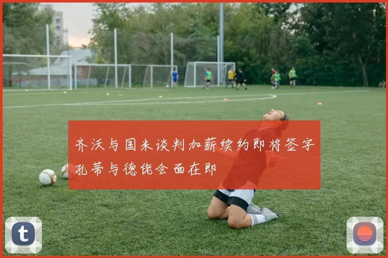齐沃与国米谈判加薪续约即将签字孔蒂与德佬会面在即