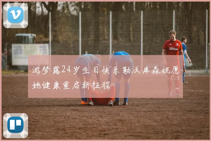 沈梦露24岁生日快乐勒沃库森祝愿她健康重启新征程