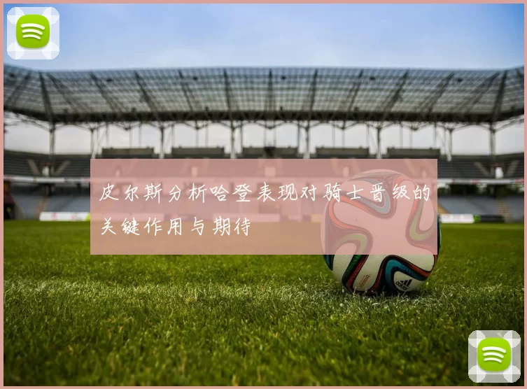皮尔斯分析哈登表现对骑士晋级的关键作用与期待
